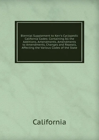 Обложка книги Biennial Supplement to Kerr.s Cyclopedic California Codes: Containing All the Additions, Amendments, Amendments to Amendments, Changes and Repeals, Affecting the Various Codes of the State., California