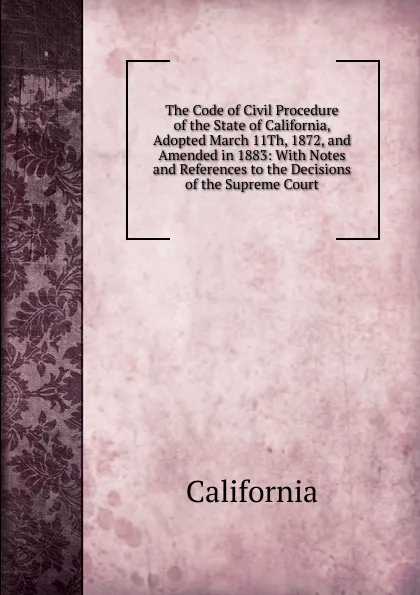 Обложка книги The Code of Civil Procedure of the State of California, Adopted March 11Th, 1872, and Amended in 1883: With Notes and References to the Decisions of the Supreme Court, California