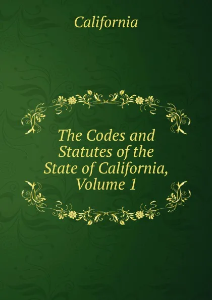 Обложка книги The Codes and Statutes of the State of California, Volume 1, California