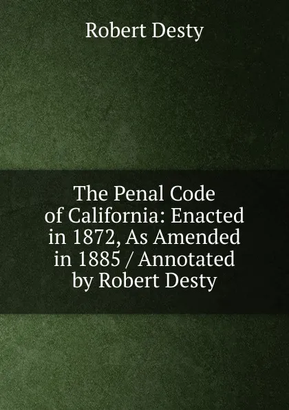 Обложка книги The Penal Code of California: Enacted in 1872, As Amended in 1885 / Annotated by Robert Desty, Robert Desty