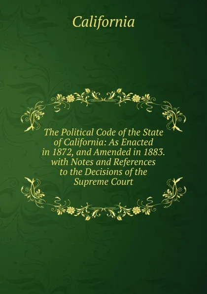 Обложка книги The Political Code of the State of California: As Enacted in 1872, and Amended in 1883. with Notes and References to the Decisions of the Supreme Court, California