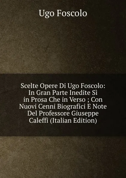 Обложка книги Scelte Opere Di Ugo Foscolo: In Gran Parte Inedite Si in Prosa Che in Verso ; Con Nuovi Cenni Biografici E Note Del Professore Giuseppe Caleffi (Italian Edition), Foscolo Ugo