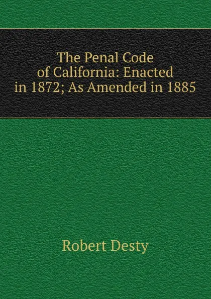 Обложка книги The Penal Code of California: Enacted in 1872; As Amended in 1885, Robert Desty