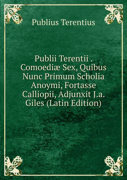 Обложка книги Publii Terentii . Comoediae Sex, Quibus Nunc Primum Scholia Anoymi, Fortasse Calliopii, Adjunxit J.a. Giles (Latin Edition), Publius Terentius