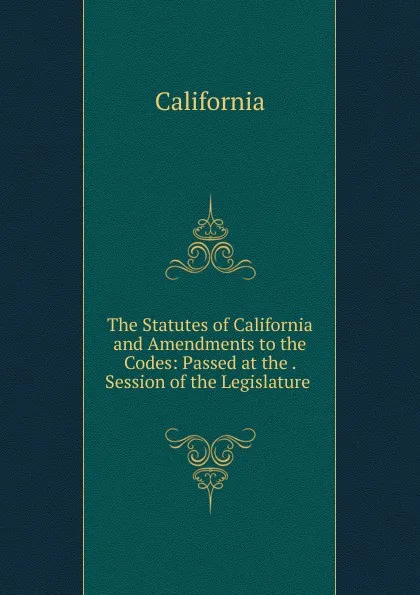 Обложка книги The Statutes of California and Amendments to the Codes: Passed at the . Session of the Legislature ., California