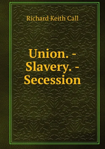 Обложка книги Union. - Slavery. - Secession, Richard Keith Call