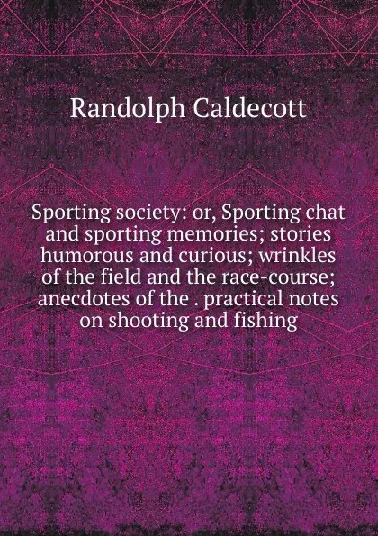 Обложка книги Sporting society: or, Sporting chat and sporting memories; stories humorous and curious; wrinkles of the field and the race-course; anecdotes of the . practical notes on shooting and fishing, Randolph Caldecott