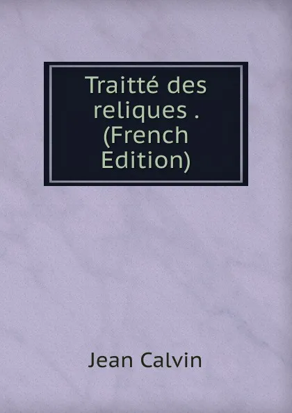 Обложка книги Traitte des reliques . (French Edition), Calvin Jean