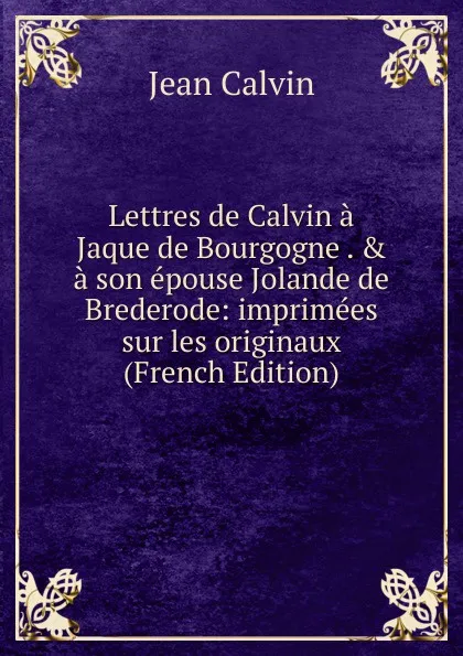 Обложка книги Lettres de Calvin a Jaque de Bourgogne . . a son epouse Jolande de Brederode: imprimees sur les originaux (French Edition), Calvin Jean