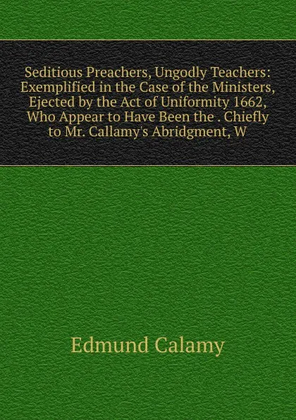 Обложка книги Seditious Preachers, Ungodly Teachers: Exemplified in the Case of the Ministers, Ejected by the Act of Uniformity 1662, Who Appear to Have Been the . Chiefly to Mr. Callamy.s Abridgment, W, Edmund Calamy