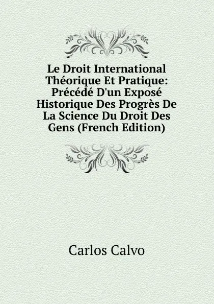 Обложка книги Le Droit International Theorique Et Pratique: Precede D.un Expose Historique Des Progres De La Science Du Droit Des Gens (French Edition), Carlos Calvo