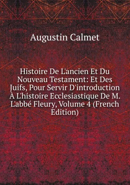 Обложка книги Histoire De L.ancien Et Du Nouveau Testament: Et Des Juifs, Pour Servir D.introduction A L.histoire Ecclesiastique De M. L.abbe Fleury, Volume 4 (French Edition), Augustin Calmet