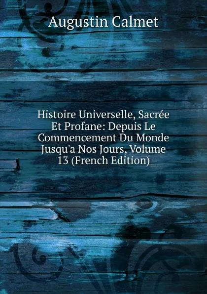 Обложка книги Histoire Universelle, Sacree Et Profane: Depuis Le Commencement Du Monde Jusqu.a Nos Jours, Volume 13 (French Edition), Augustin Calmet