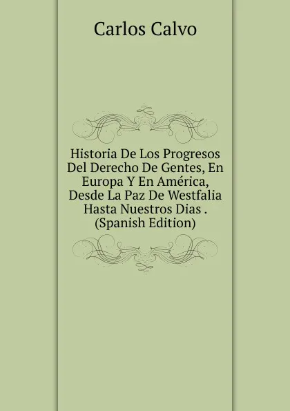 Обложка книги Historia De Los Progresos Del Derecho De Gentes, En Europa Y En America, Desde La Paz De Westfalia Hasta Nuestros Dias . (Spanish Edition), Carlos Calvo