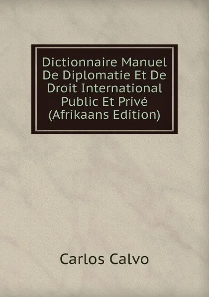 Обложка книги Dictionnaire Manuel De Diplomatie Et De Droit International Public Et Prive (Afrikaans Edition), Carlos Calvo