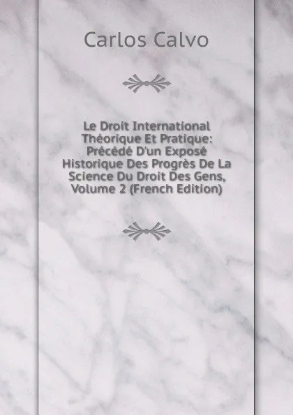 Обложка книги Le Droit International Theorique Et Pratique: Precede D.un Expose Historique Des Progres De La Science Du Droit Des Gens, Volume 2 (French Edition), Carlos Calvo