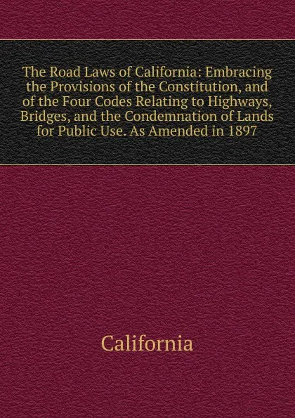 Обложка книги The Road Laws of California: Embracing the Provisions of the Constitution, and of the Four Codes Relating to Highways, Bridges, and the Condemnation of Lands for Public Use. As Amended in 1897, California