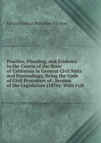 Обложка книги Practice, Pleading, and Evidence in the Courts of the State of California in General Civil Suits and Proceedings, Being the Code of Civil Procedure of . Session of the Legislature (1876): With Full, Edward French Buttemer Harston