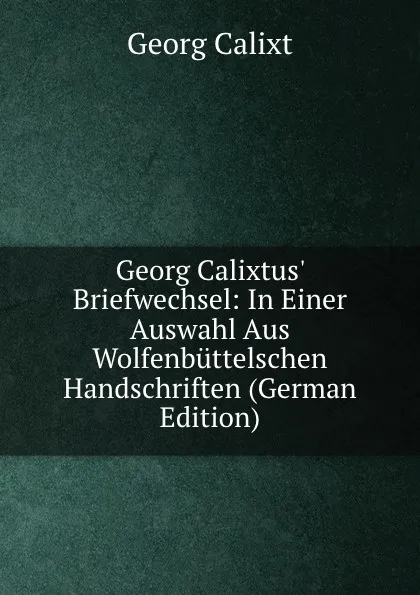 Обложка книги Georg Calixtus. Briefwechsel: In Einer Auswahl Aus Wolfenbuttelschen Handschriften (German Edition), Georg Calixt