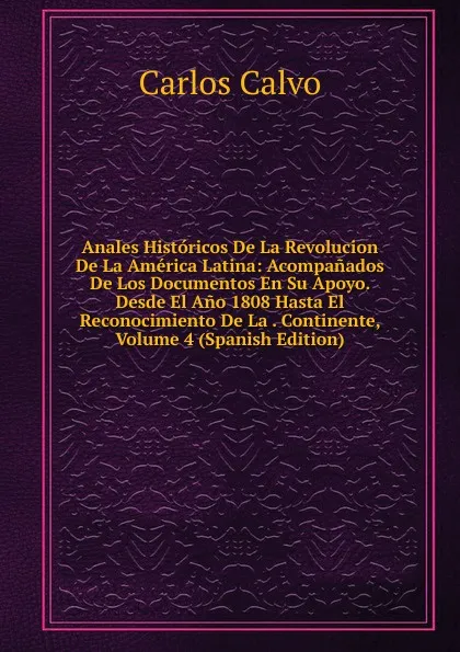 Обложка книги Anales Historicos De La Revolucion De La America Latina: Acompanados De Los Documentos En Su Apoyo. Desde El Ano 1808 Hasta El Reconocimiento De La . Continente, Volume 4 (Spanish Edition), Carlos Calvo