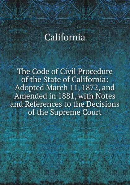 Обложка книги The Code of Civil Procedure of the State of California: Adopted March 11, 1872, and Amended in 1881, with Notes and References to the Decisions of the Supreme Court, California