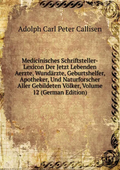 Обложка книги Medicinisches Schriftsteller-Lexicon Der Jetzt Lebenden Aerzte, Wundarzte, Geburtshelfer, Apotheker, Und Naturforscher Aller Gebildeten Volker, Volume 12 (German Edition), Adolph Carl Peter Callisen