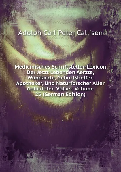 Обложка книги Medicinisches Schriftsteller-Lexicon Der Jetzt Lebenden Aerzte, Wundarzte, Geburtshelfer, Apotheker, Und Naturforscher Aller Gebildeten Volker, Volume 25 (German Edition), Adolph Carl Peter Callisen