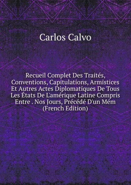 Обложка книги Recueil Complet Des Traites, Conventions, Capitulations, Armistices Et Autres Actes Diplomatiques De Tous Les Etats De L.amerique Latine Compris Entre . Nos Jours, Precede D.un Mem (French Edition), Carlos Calvo