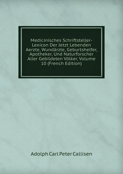 Обложка книги Medicinisches Schriftsteller-Lexicon Der Jetzt Lebenden Aerzte, Wundarzte, Geburtshelfer, Apotheker, Und Naturforscher Aller Gebildeten Volker, Volume 10 (French Edition), Adolph Carl Peter Callisen