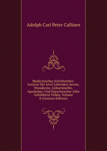 Обложка книги Medicinisches Schriftsteller-Lexicon Der Jetzt Lebenden Aerzte, Wundarzte, Geburtshelfer, Apotheker, Und Naturforscher Aller Gebildeten Volker, Volume 8 (German Edition), Adolph Carl Peter Callisen