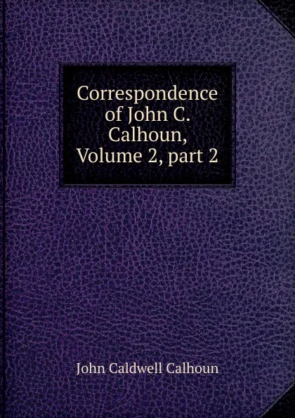 Обложка книги Correspondence of John C. Calhoun, Volume 2,.part 2, John C. Calhoun