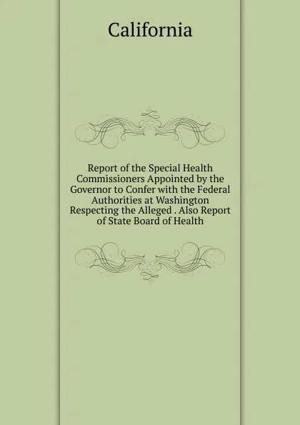 Обложка книги Report of the Special Health Commissioners Appointed by the Governor to Confer with the Federal Authorities at Washington Respecting the Alleged . Also Report of State Board of Health, California