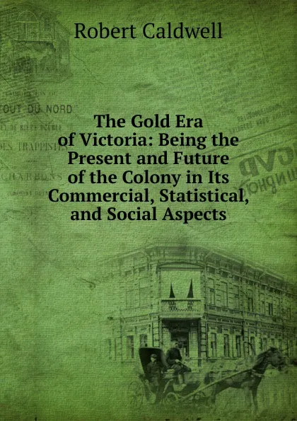 Обложка книги The Gold Era of Victoria: Being the Present and Future of the Colony in Its Commercial, Statistical, and Social Aspects, Robert Caldwell