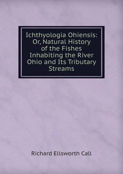 Обложка книги Ichthyologia Ohiensis: Or, Natural History of the Fishes Inhabiting the River Ohio and Its Tributary Streams, Richard Ellsworth Call