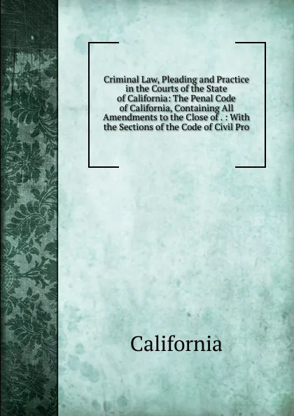 Обложка книги Criminal Law, Pleading and Practice in the Courts of the State of California: The Penal Code of California, Containing All Amendments to the Close of . : With the Sections of the Code of Civil Pro, California