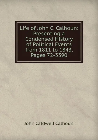 Обложка книги Life of John C. Calhoun: Presenting a Condensed History of Political Events from 1811 to 1843, Pages 72-3390, John C. Calhoun