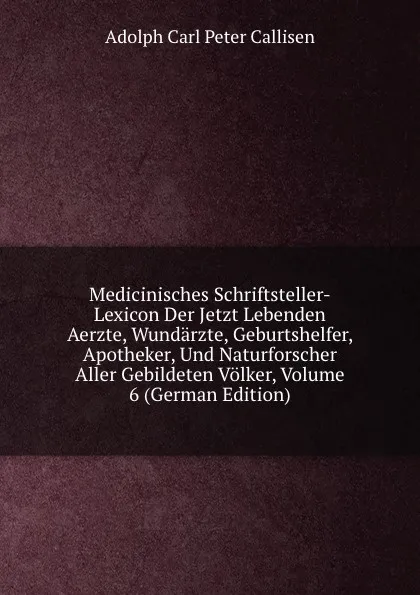 Обложка книги Medicinisches Schriftsteller-Lexicon Der Jetzt Lebenden Aerzte, Wundarzte, Geburtshelfer, Apotheker, Und Naturforscher Aller Gebildeten Volker, Volume 6 (German Edition), Adolph Carl Peter Callisen