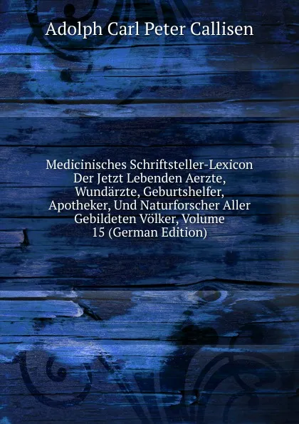 Обложка книги Medicinisches Schriftsteller-Lexicon Der Jetzt Lebenden Aerzte, Wundarzte, Geburtshelfer, Apotheker, Und Naturforscher Aller Gebildeten Volker, Volume 15 (German Edition), Adolph Carl Peter Callisen