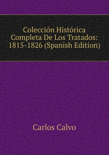 Обложка книги Coleccion Historica Completa De Los Tratados: 1815-1826 (Spanish Edition), Carlos Calvo