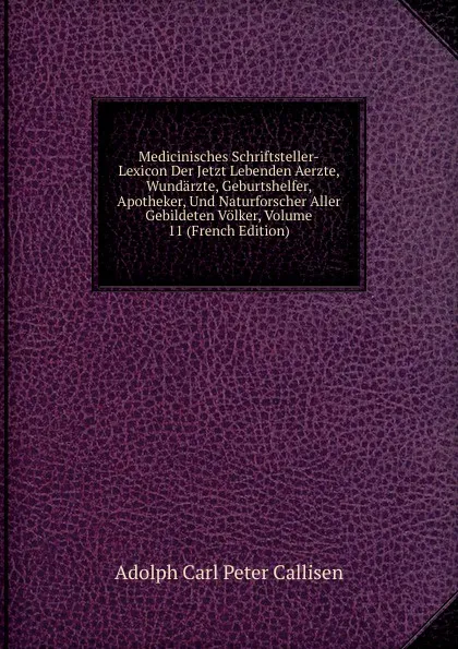 Обложка книги Medicinisches Schriftsteller-Lexicon Der Jetzt Lebenden Aerzte, Wundarzte, Geburtshelfer, Apotheker, Und Naturforscher Aller Gebildeten Volker, Volume 11 (French Edition), Adolph Carl Peter Callisen