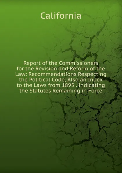 Обложка книги Report of the Commissioners for the Revision and Reform of the Law: Recommendations Respecting the Political Code; Also an Index to the Laws from 1895 . Indicating the Statutes Remaining in Force, California