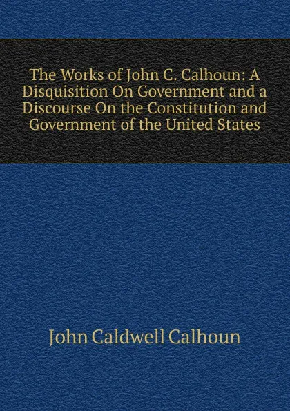 Обложка книги The Works of John C. Calhoun: A Disquisition On Government and a Discourse On the Constitution and Government of the United States, John C. Calhoun