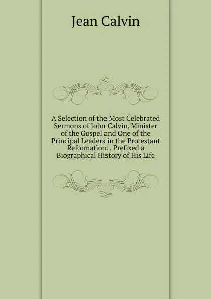 Обложка книги A Selection of the Most Celebrated Sermons of John Calvin, Minister of the Gospel and One of the Principal Leaders in the Protestant Reformation. . Prefixed a Biographical History of His Life, Calvin Jean