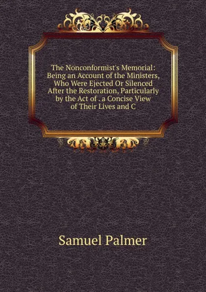 Обложка книги The Nonconformist.s Memorial: Being an Account of the Ministers, Who Were Ejected Or Silenced After the Restoration, Particularly by the Act of . a Concise View of Their Lives and C, Samuel Palmer