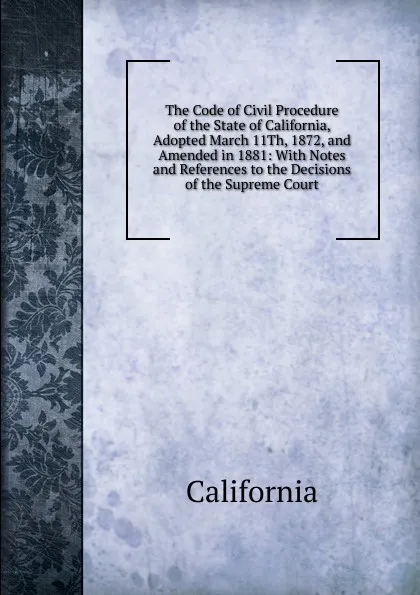 Обложка книги The Code of Civil Procedure of the State of California, Adopted March 11Th, 1872, and Amended in 1881: With Notes and References to the Decisions of the Supreme Court, California