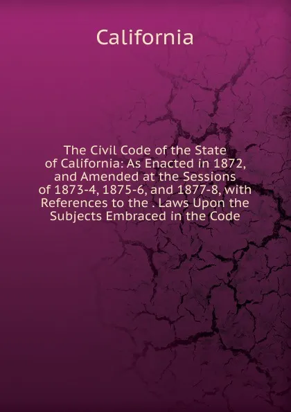 Обложка книги The Civil Code of the State of California: As Enacted in 1872, and Amended at the Sessions of 1873-4, 1875-6, and 1877-8, with References to the . Laws Upon the Subjects Embraced in the Code, California