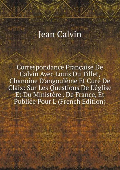 Обложка книги Correspondance Francaise De Calvin Avec Louis Du Tillet, Chanoine D.angouleme Et Cure De Claix: Sur Les Questions De L.eglise Et Du Ministere . De France, Et Publiee Pour L (French Edition), Calvin Jean