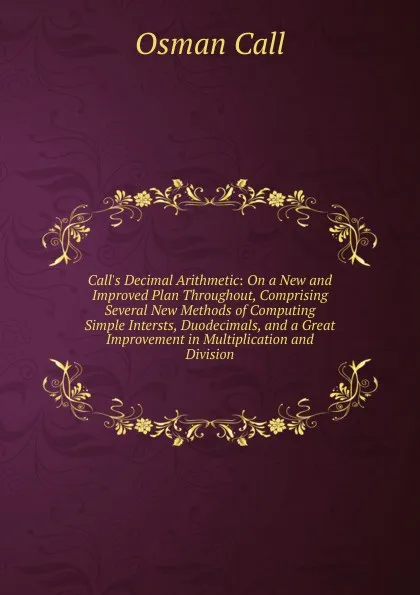 Обложка книги Call.s Decimal Arithmetic: On a New and Improved Plan Throughout, Comprising Several New Methods of Computing Simple Intersts, Duodecimals, and a Great Improvement in Multiplication and Division., Osman Call