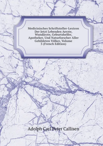 Обложка книги Medicinisches Schriftsteller-Lexicon Der Jetzt Lebenden Aerzte, Wundarzte, Geburtshelfer, Apotheker, Und Naturforscher Aller Gebildeten Volker, Volume 3 (French Edition), Adolph Carl Peter Callisen