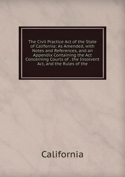 Обложка книги The Civil Practice Act of the State of California: As Amended, with Notes and References, and an Appendix Containing the Act Concerning Courts of . the Insolvent Act, and the Rules of the, California